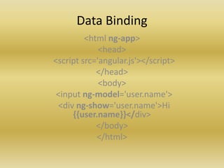 Data Binding
<html ng-app>
<head>
<script src='angular.js'></script>
</head>
<body>
<input ng-model='user.name'>
<div ng-show='user.name'>Hi
{{user.name}}</div>
</body>
</html>
 