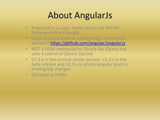 About AngularJs
• AngularJS is a super heroic javascript MVVM
framework from Google
• Open sourced and has a really huge community
behind it https://github.com/angular/angular.js
• NOT a DOM manipulation library like jQuery but
uses a subset of jQuery (jqLite)
• V1.2.x is the current stable version. V1.3.x is the
beta release and V2.0.x is where Angular team is
making big changes
• Declarative HTML
 