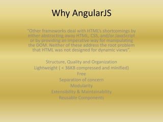 Why AngularJS
“Other frameworks deal with HTML’s shortcomings by
either abstracting away HTML, CSS, and/or JavaScript
or by providing an imperative way for manipulating
the DOM. Neither of these address the root problem
that HTML was not designed for dynamic views”.
Structure, Quality and Organization
Lightweight ( < 36KB compressed and minified)
Free
Separation of concern
Modularity
Extensibility & Maintainability
Reusable Components
 