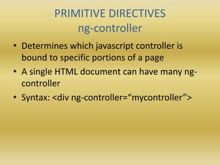 PRIMITIVE DIRECTIVES
ng-controller
• Determines which javascript controller is
bound to specific portions of a page
• A single HTML document can have many ng-
controller
• Syntax: <div ng-controller=“mycontroller”>
 