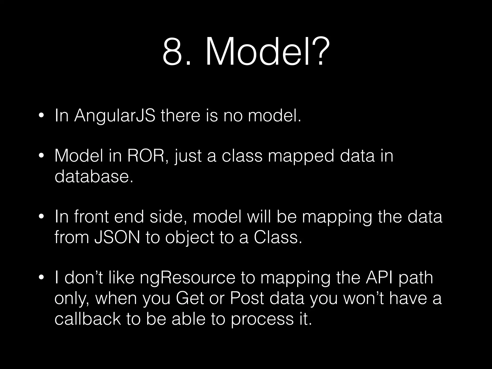 8. Model? • In AngularJS there is no model. • Model in ROR, just a class mapped data in database. • In front end side, model will be mapping the data from JSON to object to a Class. • I don’t like ngResource to mapping the API path only, when you Get or Post data you won’t have a callback to be able to process it. 