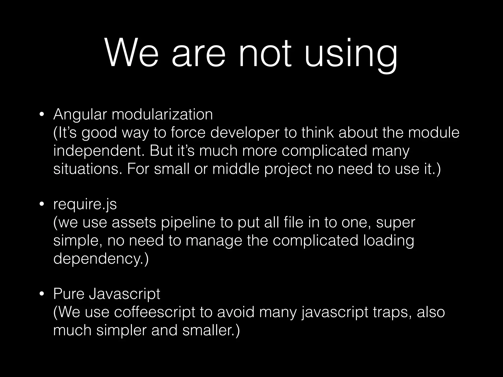 We are not using • Angular modularization  (It’s good way to force developer to think about the module independent. But it’s much more complicated many situations. For small or middle project no need to use it.) • require.js  (we use assets pipeline to put all ﬁle in to one, super simple, no need to manage the complicated loading dependency.) • Pure Javascript  (We use coffeescript to avoid many javascript traps, also much simpler and smaller.) 
