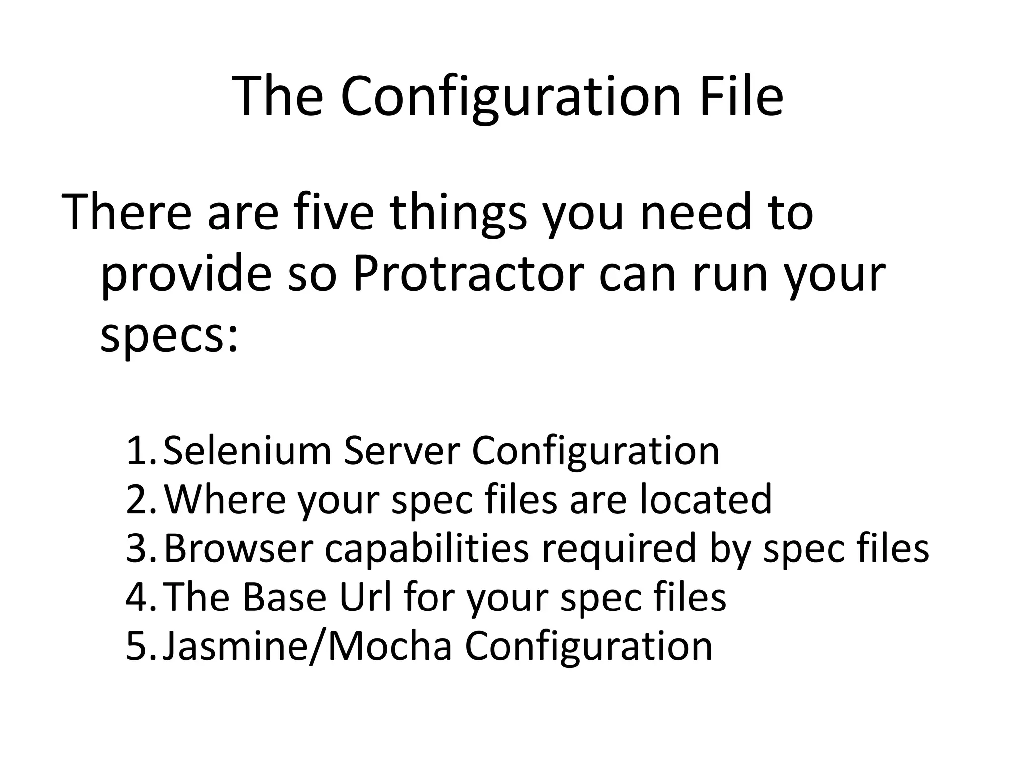 The Configuration File
There are five things you need to
provide so Protractor can run your
specs:
1.Selenium Server Configuration
2.Where your spec files are located
3.Browser capabilities required by spec files
4.The Base Url for your spec files
5.Jasmine/Mocha Configuration
 