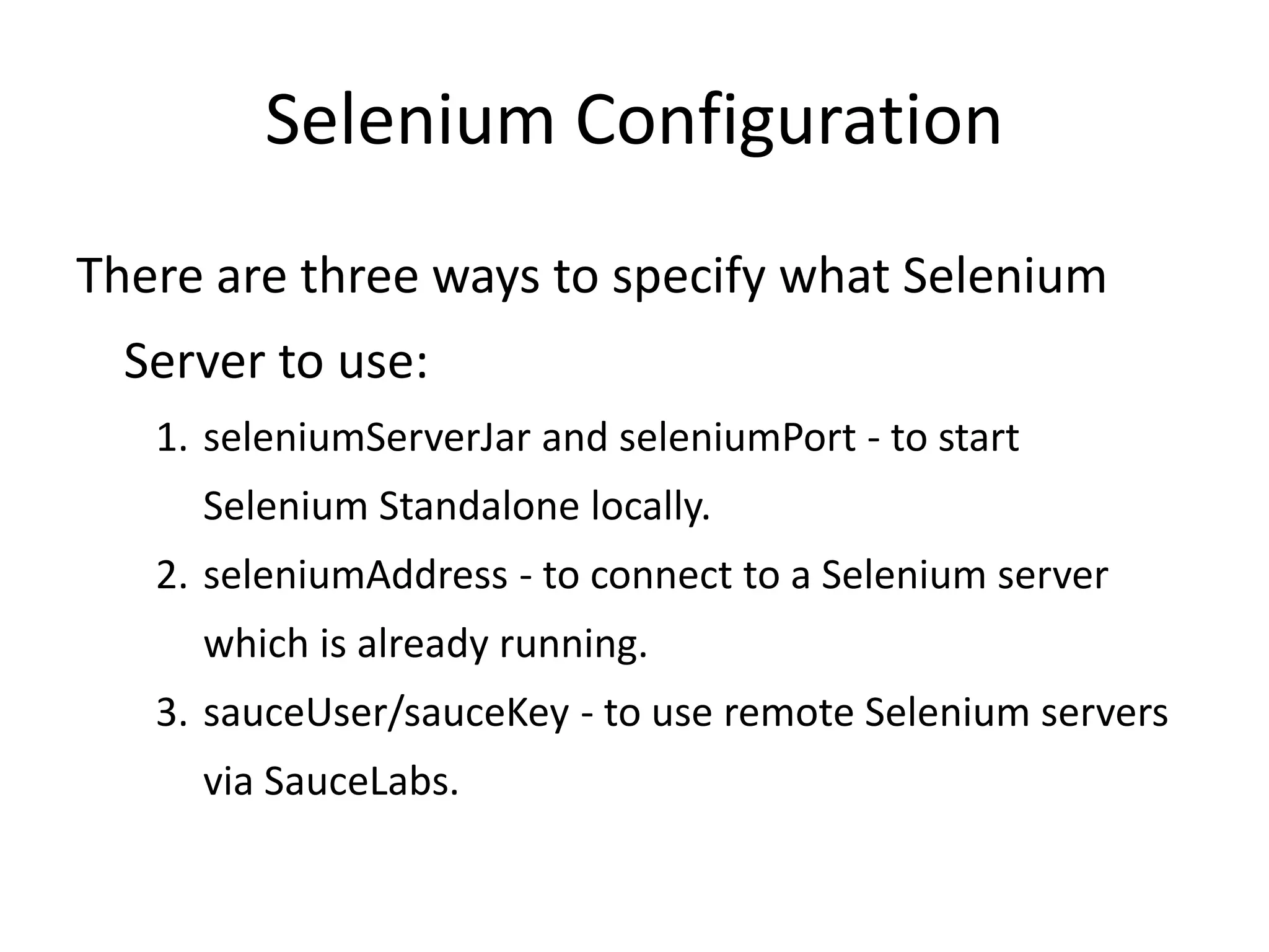 Selenium Configuration
There are three ways to specify what Selenium
Server to use:
1. seleniumServerJar and seleniumPort - to start
Selenium Standalone locally.
2. seleniumAddress - to connect to a Selenium server
which is already running.
3. sauceUser/sauceKey - to use remote Selenium servers
via SauceLabs.
 