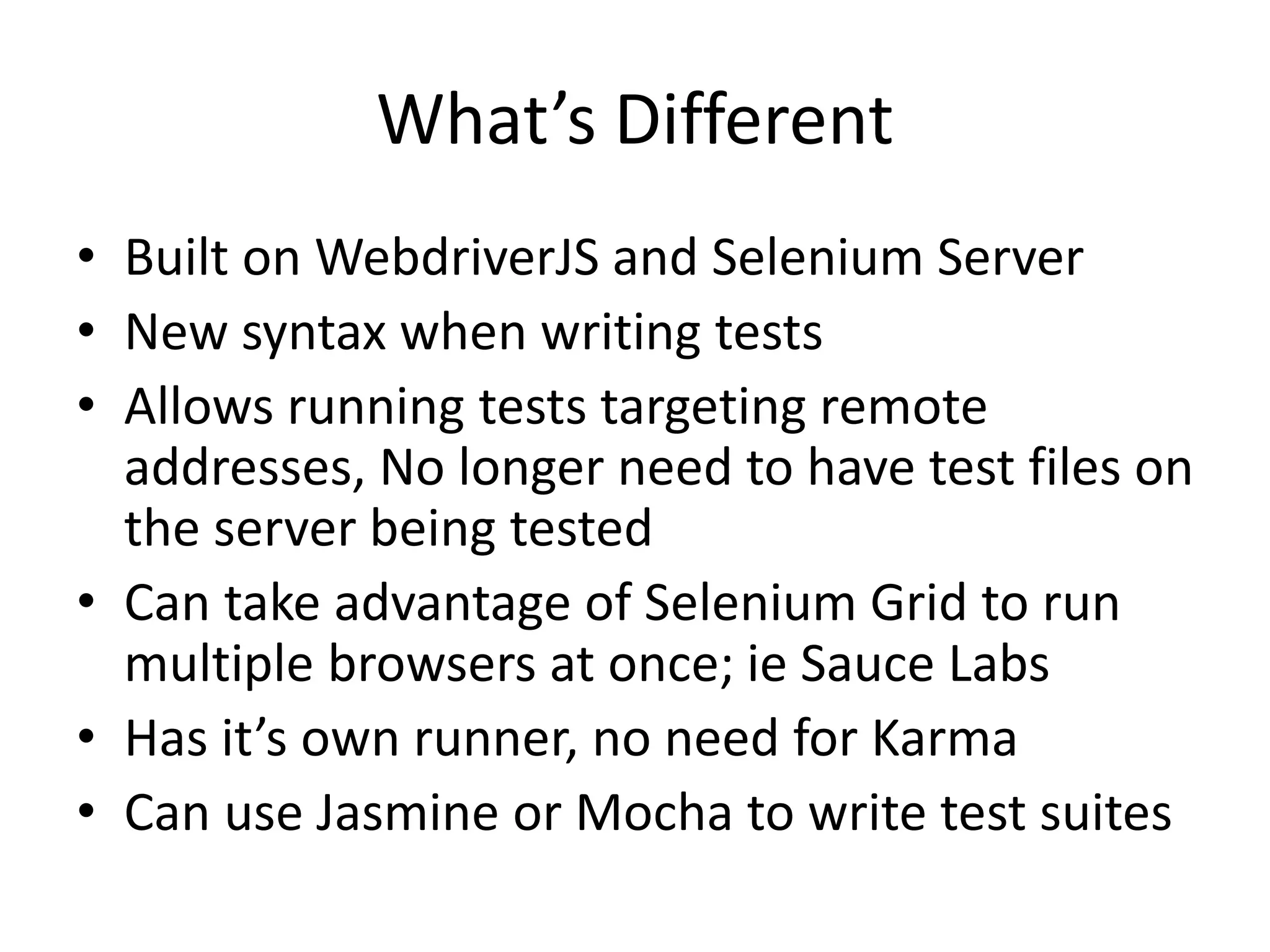 What’s Different
• Built on WebdriverJS and Selenium Server
• New syntax when writing tests
• Allows running tests targeting remote
addresses, No longer need to have test files on
the server being tested
• Can take advantage of Selenium Grid to run
multiple browsers at once; ie Sauce Labs
• Has it’s own runner, no need for Karma
• Can use Jasmine or Mocha to write test suites
 