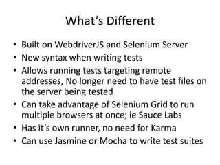 What’s Different
• Built on WebdriverJS and Selenium Server
• New syntax when writing tests
• Allows running tests targeting remote
addresses, No longer need to have test files on
the server being tested
• Can take advantage of Selenium Grid to run
multiple browsers at once; ie Sauce Labs
• Has it’s own runner, no need for Karma
• Can use Jasmine or Mocha to write test suites
 