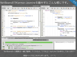 NetBeans8でKarma+Jasmineを動かすとこんな感じです。
NetBeans8+JS開発を一緒に勉強してくれる人 7/19(土) AipCafeでお待ちしております！
参加ページはこれから作ります。（^ ^;;
デ
モ
 