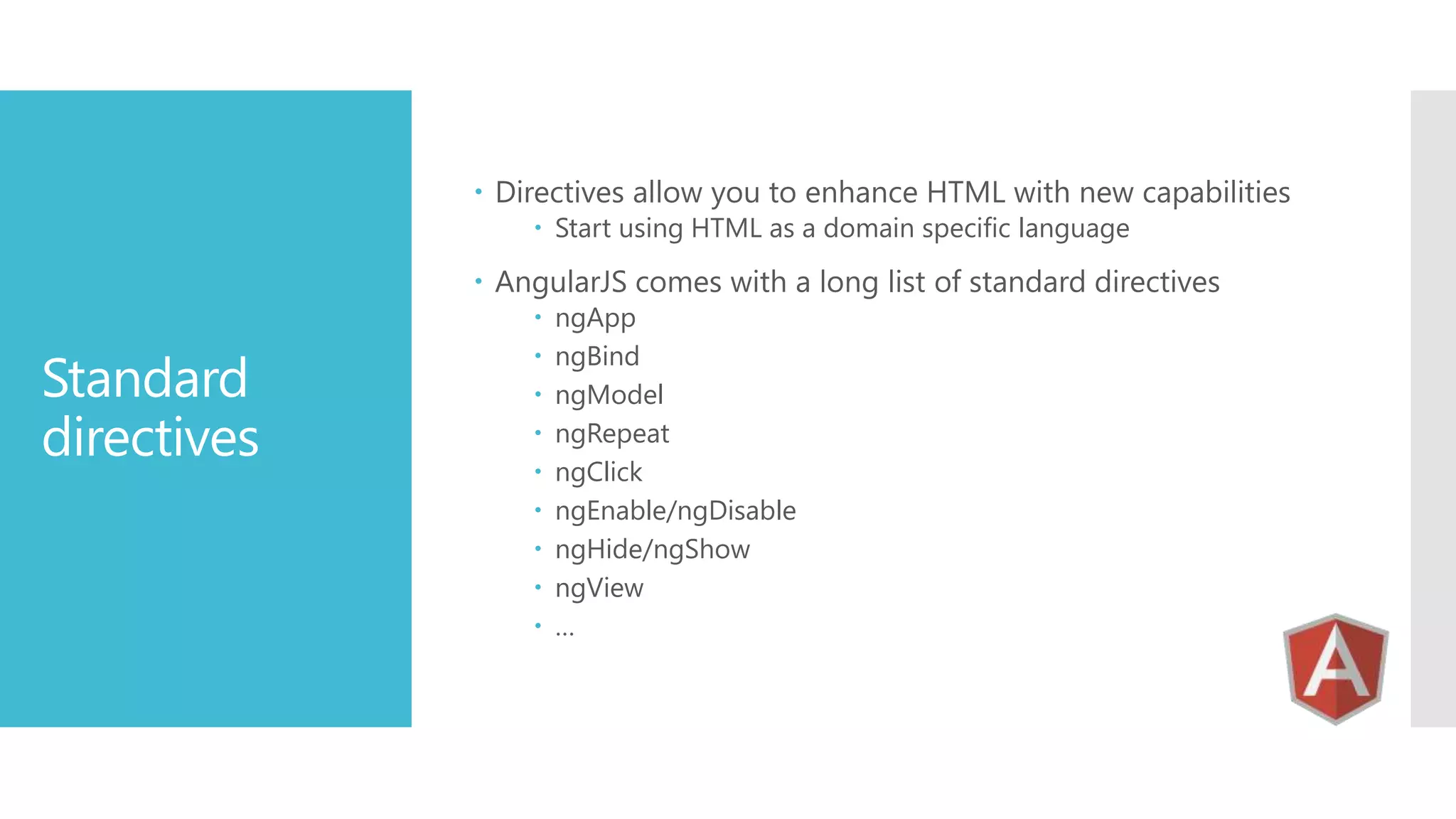  Directives allow you to enhance HTML with new capabilities  Start using HTML as a domain specific language  AngularJS comes with a long list of standard directives Standard directives          ngApp ngBind ngModel ngRepeat ngClick ngEnable/ngDisable ngHide/ngShow ngView … 