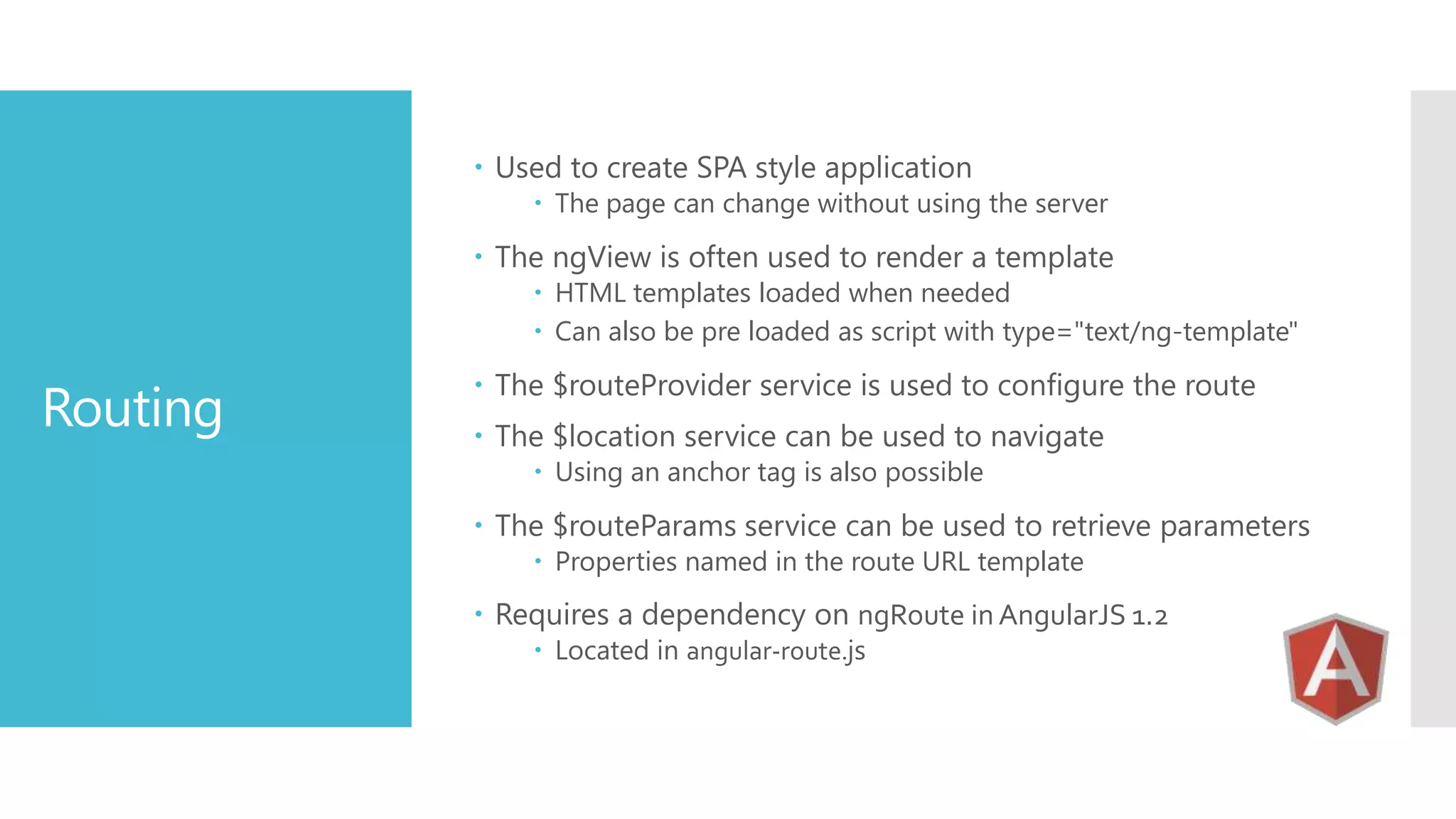  Used to create SPA style application  The page can change without using the server  The ngView is often used to render a template  HTML templates loaded when needed  Can also be pre loaded as script with type="text/ng-template" Routing  The $routeProvider service is used to configure the route  The $location service can be used to navigate  Using an anchor tag is also possible  The $routeParams service can be used to retrieve parameters  Properties named in the route URL template  Requires a dependency on ngRoute in AngularJS 1.2  Located in angular-route.js 