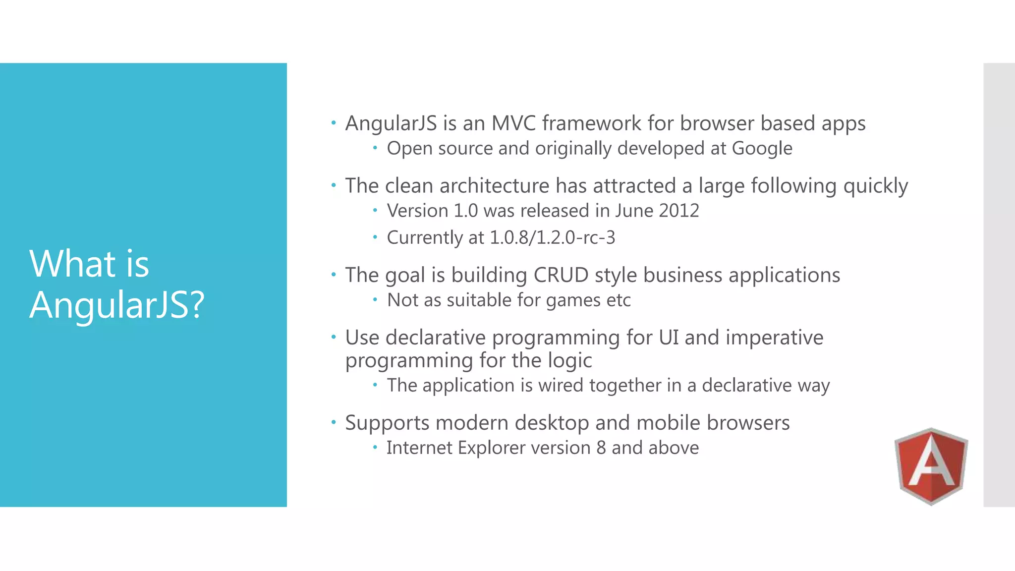 AngularJS is an MVC framework for browser based apps  Open source and originally developed at Google  The clean architecture has attracted a large following quickly What is AngularJS?  Version 1.0 was released in June 2012  Currently at 1.0.8/1.2.0-rc-3  The goal is building CRUD style business applications  Not as suitable for games etc  Use declarative programming for UI and imperative programming for the logic  The application is wired together in a declarative way  Supports modern desktop and mobile browsers  Internet Explorer version 8 and above 
