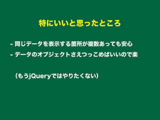 - 同じデータを表示する箇所が複数あっても安心
- データのオブジェクトさえつっこめばいいので楽
（もうjQueryではやりたくない）
特にいいと思ったところ
 