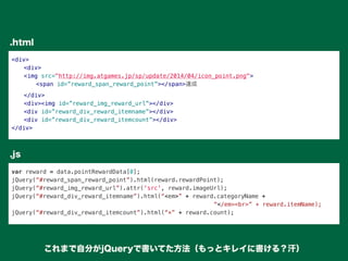 <div>
" <div>
" <img src="http://img.atgames.jp/sp/update/2014/04/icon_point.png">
" " <span id=”reward_span_reward_point”></span>達成
" </div>
" <div><img id=”reward_img_reward_url”></div>
" <div id=”reward_div_reward_itemname”></div>
" <div id=”reward_div_reward_itemcount”></div>
</div>
var reward = data.pointRewardData[0];
jQuery(“#reward_span_reward_point”).html(reward.rewardPoint);
jQuery(“#reward_img_reward_url”).attr('src', reward.imageUrl);
jQuery(“#reward_div_reward_itemname”).html(“<em>” + reward.categoryName +
“</em><br>” + reward.itemName);
jQuery(“#reward_div_reward_itemcount”).html(“×” + reward.count);
.html
.js
これまで自分がjQueryで書いてた方法（もっとキレイに書ける？汗）
 