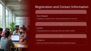 Registration and Contact Information
How to Register
Candidates can register online or contact admission team for more info.
Location
Training takes place at our Hyderabad center with modern facilities.
Contact Us
Reach out via email or phone for any queries regarding the program.
1
2
3
 