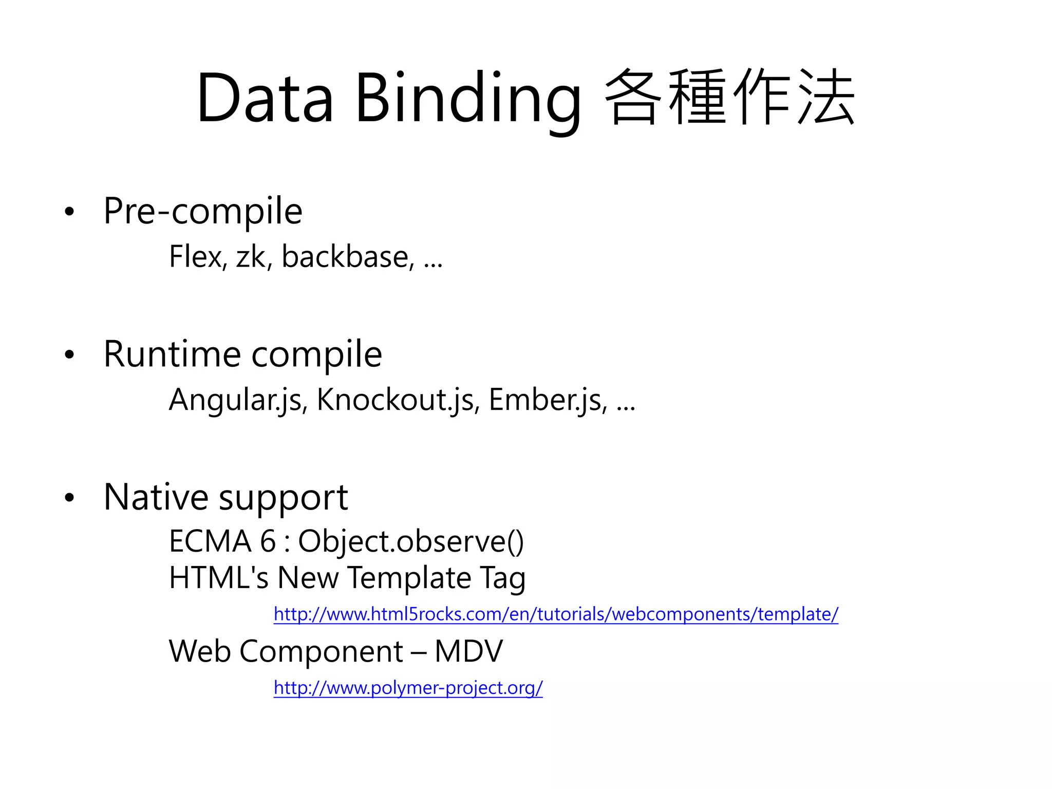 Data Binding 各種作法 • Pre-compile Flex, zk, backbase, ... • Runtime compile Angular.js, Knockout.js, Ember.js, ... • Native support ECMA 6 : Object.observe() HTML's New Template Tag http://www.html5rocks.com/en/tutorials/webcomponents/template/ Web Component – MDV http://www.polymer-project.org/ 