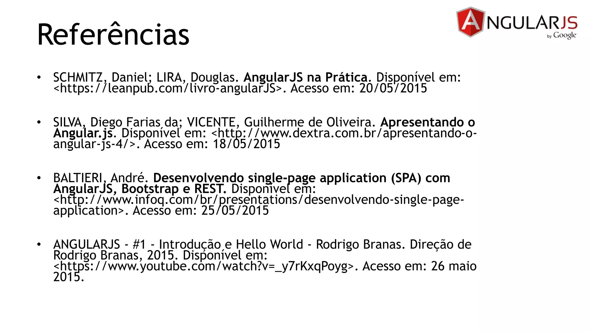 Referências
• SCHMITZ, Daniel; LIRA, Douglas. AngularJS na Prática. Disponível em:
<https://leanpub.com/livro-angularJS>. Acesso em: 20/05/2015
• SILVA, Diego Farias da; VICENTE, Guilherme de Oliveira. Apresentando o
Angular.js. Disponível em: <http://www.dextra.com.br/apresentando-o-
angular-js-4/>. Acesso em: 18/05/2015
• BALTIERI, André. Desenvolvendo single-page application (SPA) com
AngularJS, Bootstrap e REST. Disponível em:
<http://www.infoq.com/br/presentations/desenvolvendo-single-page-
application>. Acesso em: 25/05/2015
• ANGULARJS - #1 - Introdução e Hello World - Rodrigo Branas. Direção de
Rodrigo Branas, 2015. Disponível em:
<https://www.youtube.com/watch?v=_y7rKxqPoyg>. Acesso em: 26 maio
2015.