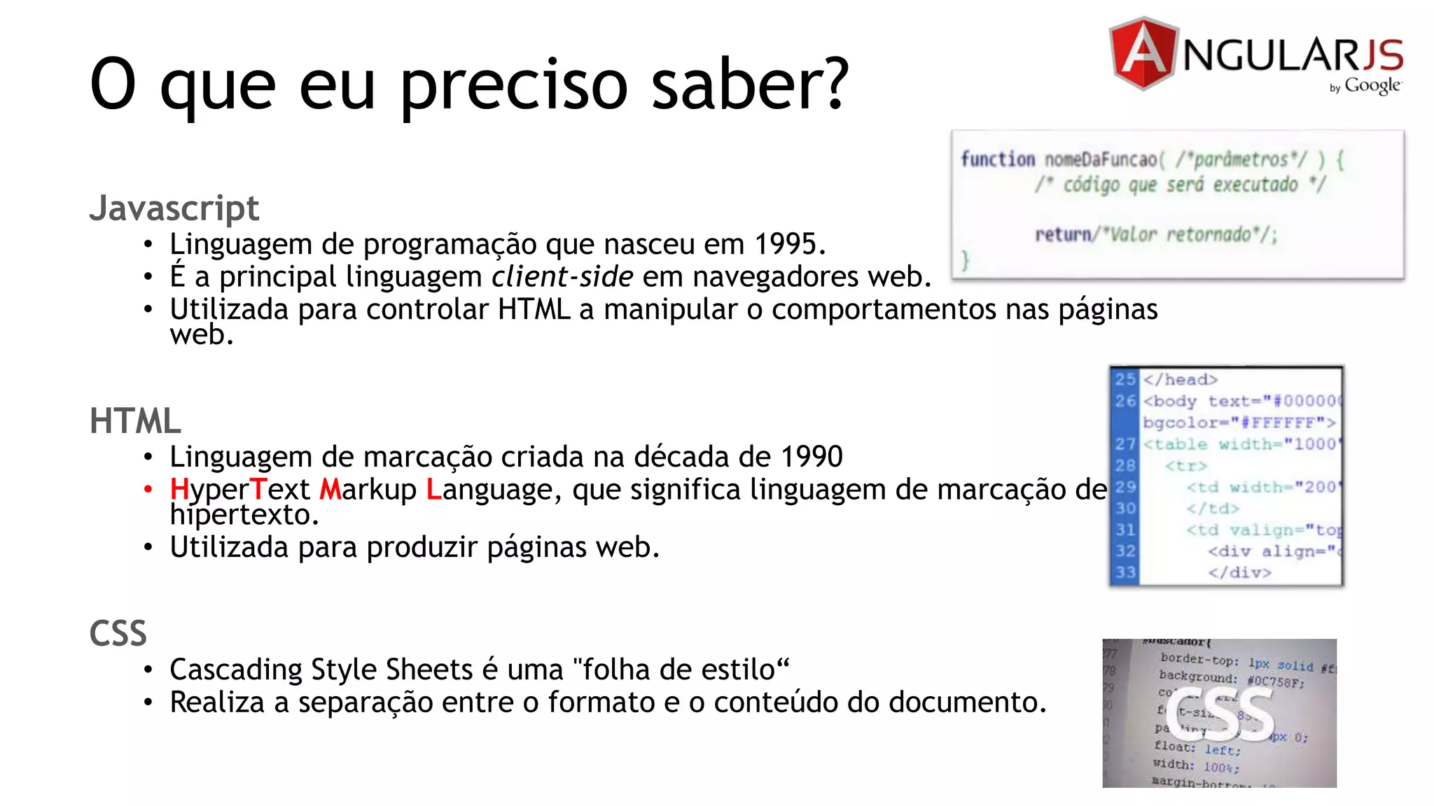 O que eu preciso saber?
Javascript
• Linguagem de programação que nasceu em 1995.
• É a principal linguagem client-side em navegadores web.
• Utilizada para controlar HTML a manipular o comportamentos nas páginas
web.
HTML
• Linguagem de marcação criada na década de 1990
• HyperText Markup Language, que significa linguagem de marcação de
hipertexto.
• Utilizada para produzir páginas web.
CSS
• Cascading Style Sheets é uma "folha de estilo“
• Realiza a separação entre o formato e o conteúdo do documento.