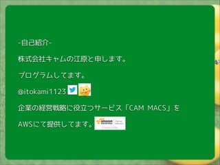!

-自己紹介株式会社キャムの江原と申します。
プログラムしてます。
@itokami1123
企業の経営戦略に役立つサービス「CAM MACS」を
AWSにて提供してます。

 
