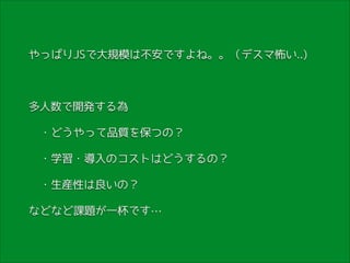 やっぱりJSで大規模は不安ですよね。。（デスマ怖い..)
!

多人数で開発する為
　・どうやって品質を保つの？
　・学習・導入のコストはどうするの？
　・生産性は良いの？
などなど課題が一杯です…

 