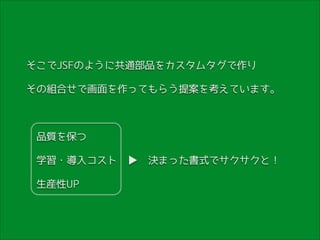 そこでJSFのように共通部品をカスタムタグで作り
その組合せで画面を作ってもらう提案を考えています。
!

　品質を保つ　　　　　
　学習・導入コスト　▶　決まった書式でサクサクと！
　生産性UP　　　

 