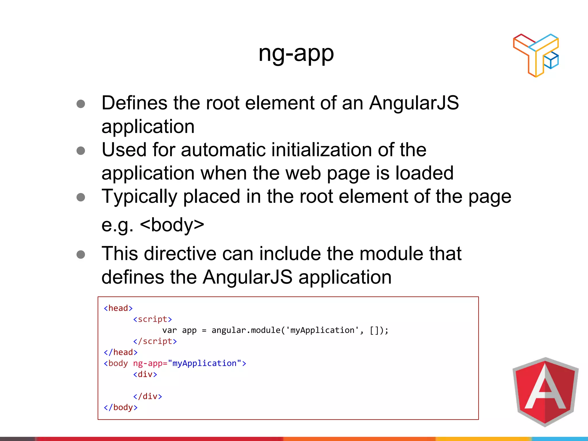 ng-app
● Defines the root element of an AngularJS
application
● Used for automatic initialization of the
application when the web page is loaded
● Typically placed in the root element of the page
e.g. <body>
● This directive can include the module that
defines the AngularJS application
<head>
<script>
var app = angular.module('myApplication', []);
</script>
</head>
<body ng-app="myApplication">
<div>
</div>
</body>
 