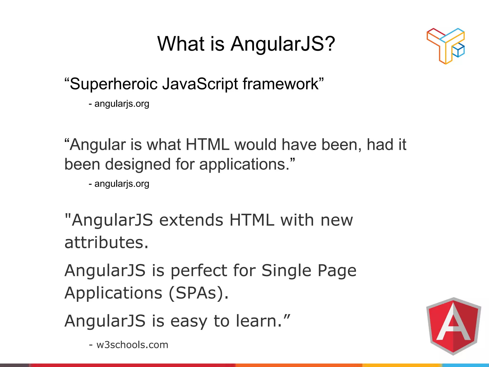 What is AngularJS?
“Superheroic JavaScript framework”
- angularjs.org
“Angular is what HTML would have been, had it
been designed for applications.”
- angularjs.org
"AngularJS extends HTML with new
attributes.
AngularJS is perfect for Single Page
Applications (SPAs).
AngularJS is easy to learn.”
- w3schools.com
 