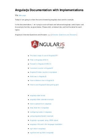 Angularjs Documentation with Implementations
Via Web page
Today's I am going to share the some interesting angularjs docs and its example.
In this documentations, I am trying to cover all basic and advanced angularjs useful topics and
its example the links as given below. Please click on below links and find the detail for each
topics.
AngularJs Interview Questions and Answers <=> [Interview Questions and Answers ]
The basic steps & use of AngularJS?
Filter in Angularjs MVC 5
Foreach in AngularJS MVC 5
Increment counter in AngularJS
AngularJS index counter in ng-repeat
Add rows in AngularJS
How to delete a row in AngularJS
How to use AngularJS data grid ng-grid
angularjs date format
angularjs date calendar example
how to upload file in angularjs
drop down list in angularjs
configuring routes in angularjs
using angularjs $watch example
Angularjs ng-repeat using JSON object
angularjs i18n and L10n language translation
ng-if else in angularjs
ng-show and ng-hide in angularjs
 