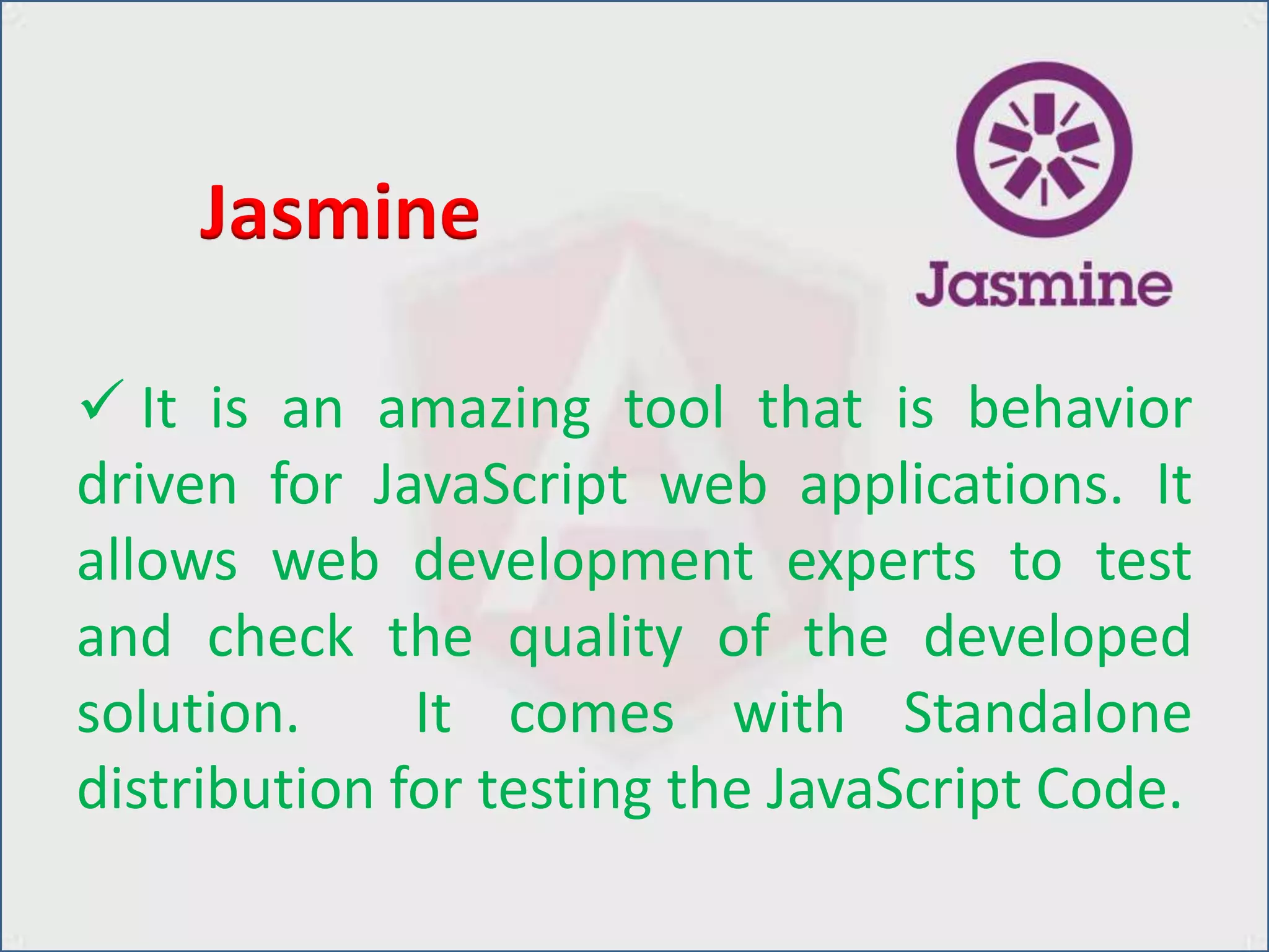  It is an amazing tool that is behavior
driven for JavaScript web applications. It
allows web development experts to test
and check the quality of the developed
solution. It comes with Standalone
distribution for testing the JavaScript Code.
Jasmine
 