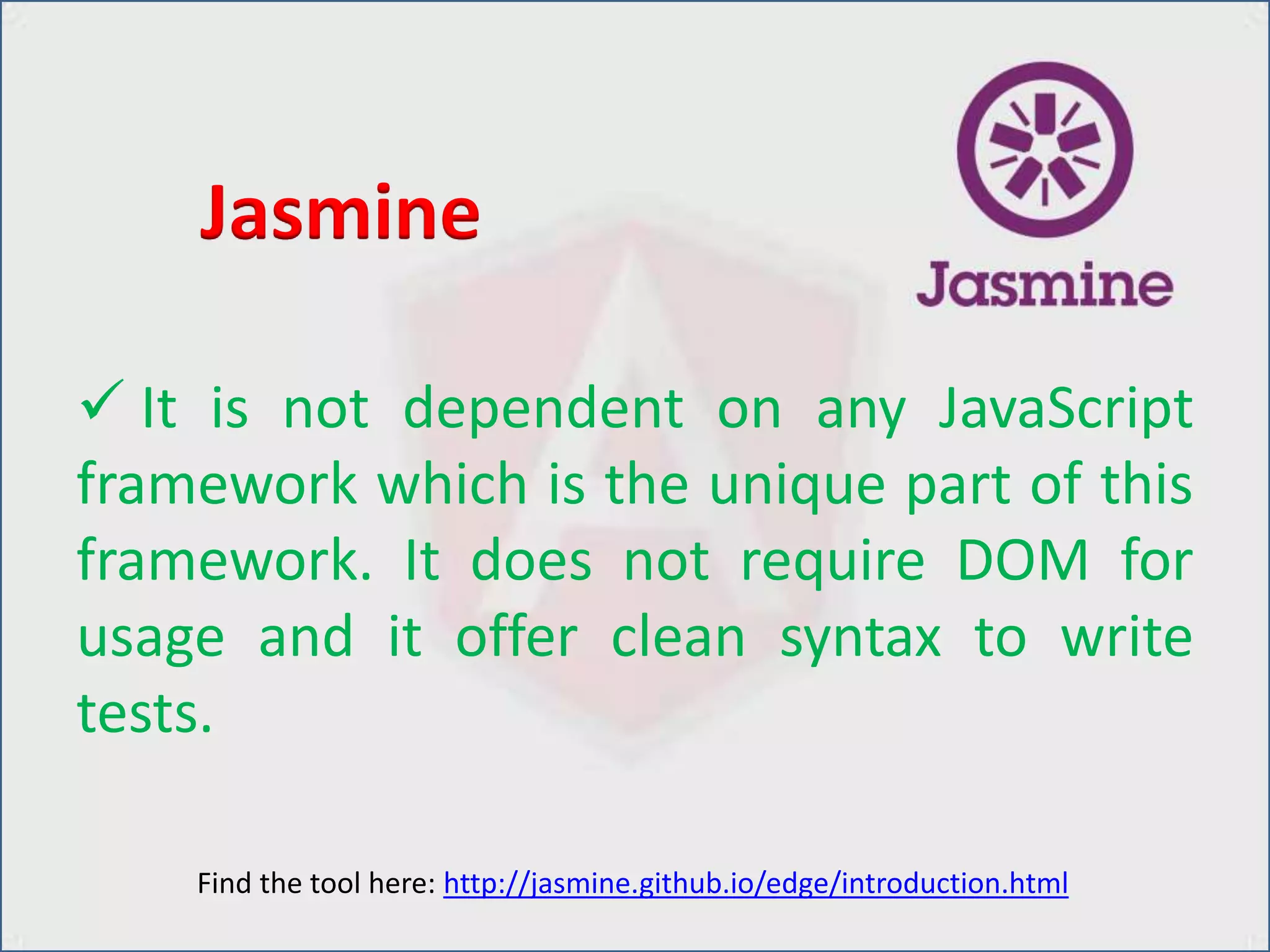  It is not dependent on any JavaScript
framework which is the unique part of this
framework. It does not require DOM for
usage and it offer clean syntax to write
tests.
Jasmine
Find the tool here: http://jasmine.github.io/edge/introduction.html
 
