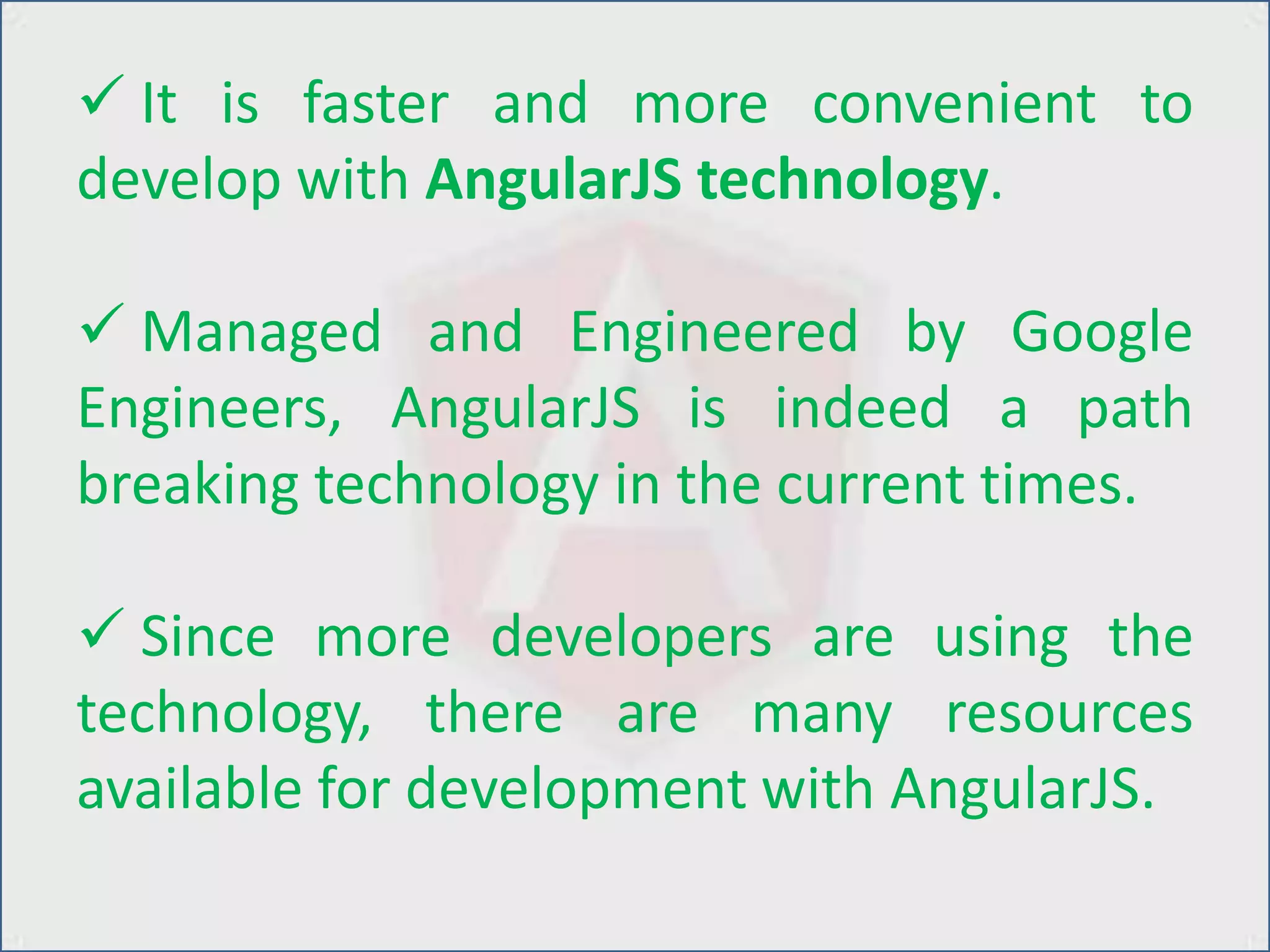  It is faster and more convenient to
develop with AngularJS technology.
 Managed and Engineered by Google
Engineers, AngularJS is indeed a path
breaking technology in the current times.
 Since more developers are using the
technology, there are many resources
available for development with AngularJS.
 