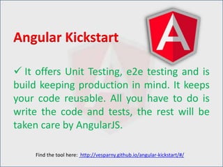  It offers Unit Testing, e2e testing and is
build keeping production in mind. It keeps
your code reusable. All you have to do is
write the code and tests, the rest will be
taken care by AngularJS.
Angular Kickstart
Find the tool here: http://vesparny.github.io/angular-kickstart/#/
 