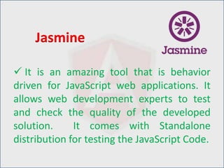  It is an amazing tool that is behavior
driven for JavaScript web applications. It
allows web development experts to test
and check the quality of the developed
solution. It comes with Standalone
distribution for testing the JavaScript Code.
Jasmine
 