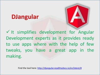  It simplifies development for Angular
Development experts as it provides ready
to use apps where with the help of few
tweaks, you have a great app in the
making.
DJangular
Find the tool here: http://djangular.readthedocs.io/en/latest/#
 