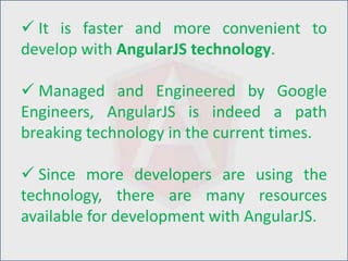  It is faster and more convenient to
develop with AngularJS technology.
 Managed and Engineered by Google
Engineers, AngularJS is indeed a path
breaking technology in the current times.
 Since more developers are using the
technology, there are many resources
available for development with AngularJS.
 