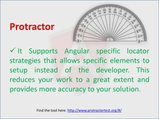 It Supports Angular specific locator
strategies that allows specific elements to
setup instead of the developer. This
reduces your work to a great extent and
provides more accuracy to your solution.
Protractor
Find the tool here: http://www.protractortest.org/#/
 