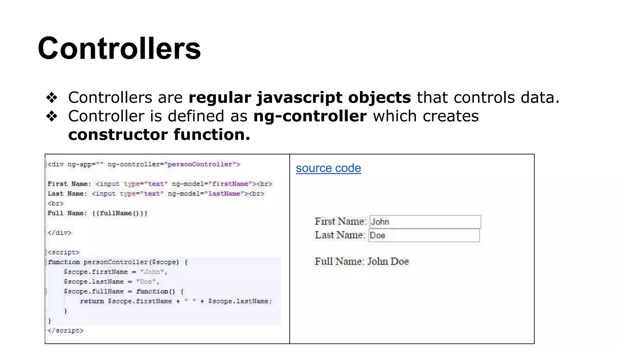 Controllers
❖ Controllers are regular javascript objects that controls data.
❖ Controller is defined as ng-controller which creates
constructor function.
source code
 