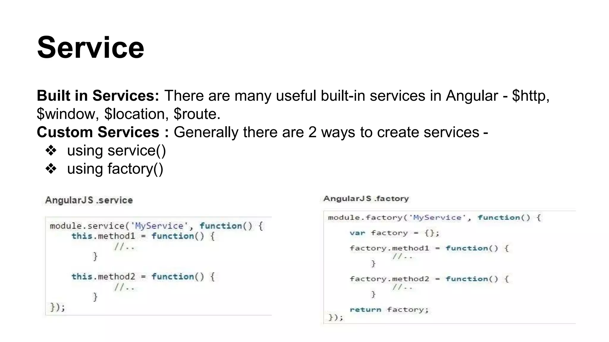 Service
Built in Services: There are many useful built-in services in Angular - $http, $window, $location,
$route.
Custom Services : Generally there are 2 ways to create services -
❖ using service()
❖ using factory()
 