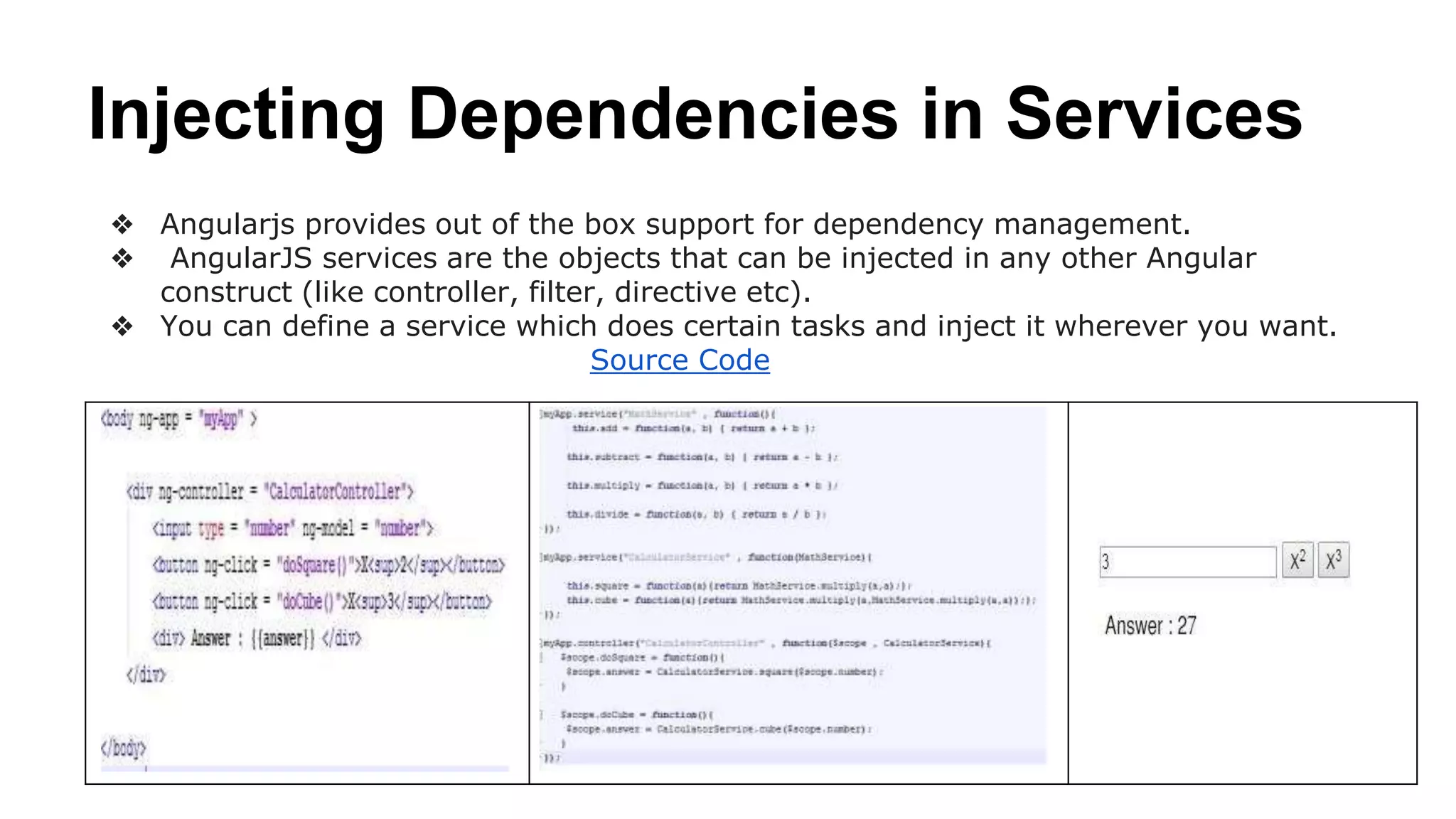 Injecting Dependencies in Services
❖ Angularjs provides out of the box support for dependency management.
❖ AngularJS services are the objects that can be injected in any other Angular
construct (like controller, filter, directive etc).
❖ You can define a service which does certain tasks and inject it wherever you want.
Source Code Example
 