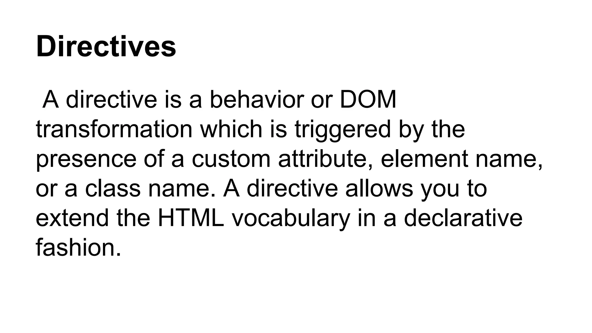 Directives
A directive is a behavior or DOM
transformation which is triggered by the
presence of a custom attribute, element name,
or a class name. A directive allows you to
extend the HTML vocabulary in a declarative
fashion.
 