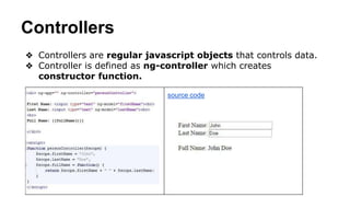 Controllers
❖ Controllers are regular javascript objects that controls data.
❖ Controller is defined as ng-controller which creates
constructor function.
source code
 