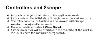 Controllers and $scope
❖ $scope is an object that refers to the application mode.
❖ $scope sets up the initial state through properties and functions.
❖ Controller constructor function will be invoked with $scope
variable as a injectable parameter.
❖ Those properties construct View Model.
❖ $scope properties will be available to the template at the point in
the DOM where the controller is registered.
 
