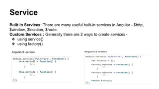 Service
Built in Services: There are many useful built-in services in Angular - $http, $window, $location,
$route.
Custom Services : Generally there are 2 ways to create services -
❖ using service()
❖ using factory()
 