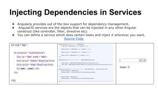 Injecting Dependencies in Services
❖ Angularjs provides out of the box support for dependency management.
❖ AngularJS services are the objects that can be injected in any other Angular
construct (like controller, filter, directive etc).
❖ You can define a service which does certain tasks and inject it wherever you want.
Source Code Example
 
