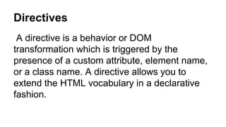 Directives
A directive is a behavior or DOM
transformation which is triggered by the
presence of a custom attribute, element name,
or a class name. A directive allows you to
extend the HTML vocabulary in a declarative
fashion.
 