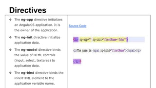 Directives
❖ The ng-app directive initializes
an AngularJS application. It is
the owner of the application.
❖ The ng-init directive initialize
application data.
❖ The ng-model directive binds
the value of HTML controls
(input, select, textarea) to
application data.
❖ The ng-bind directive binds the
innerHTML element to the
application variable name.
Source Code
 