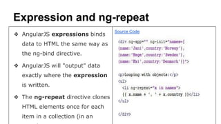 Expression and ng-repeat
❖ AngularJS expressions binds
data to HTML the same way as
the ng-bind directive.
❖ AngularJS will "output" data
exactly where the expression
is written.
❖ The ng-repeat directive clones
HTML elements once for each
item in a collection (in an
Source Code
 