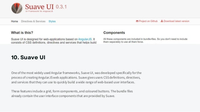 10. Suave UI
One of the most widely used Angular frameworks, Suave UI, was developed specifically for the
process of creating AngularJS web applications. Suave gives users CSS definitions, directives,
and services that they can use to quickly build a wide range of web-based user interfaces.
These features include a grid, form components, and coloured buttons. The bundle files
already contain the user interface components that are provided by Suave.
 