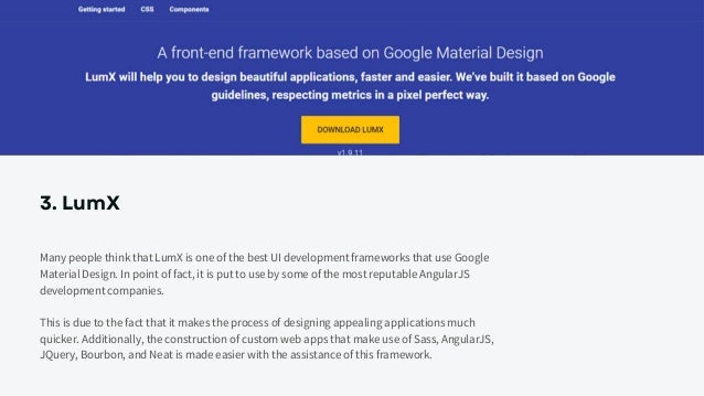 3. LumX
Many people think that LumX is one of the best UI development frameworks that use Google
Material Design. In point of fact, it is put to use by some of the most reputable AngularJS
development companies.
This is due to the fact that it makes the process of designing appealing applications much
quicker. Additionally, the construction of custom web apps that make use of Sass, AngularJS,
JQuery, Bourbon, and Neat is made easier with the assistance of this framework.
 