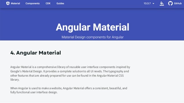 4. Angular Material
Angular Material is a comprehensive library of reusable user interface components inspired by
Google’s Material Design. It provides a complete solution to all UI needs. The typography and
other features that are already prepared for use can be found in the Angular Material CSS
library.
When Angular is used to make a website, Angular Material offers a consistent, beautiful, and
fully functional user interface design.
 