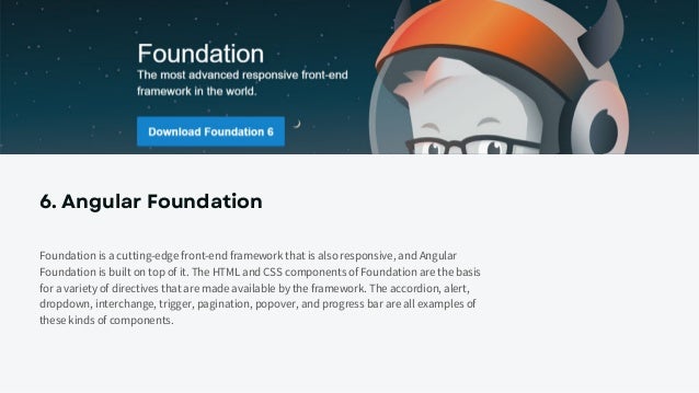 6. Angular Foundation
Foundation is a cutting-edge front-end framework that is also responsive, and Angular
Foundation is built on top of it. The HTML and CSS components of Foundation are the basis
for a variety of directives that are made available by the framework. The accordion, alert,
dropdown, interchange, trigger, pagination, popover, and progress bar are all examples of
these kinds of components.
 