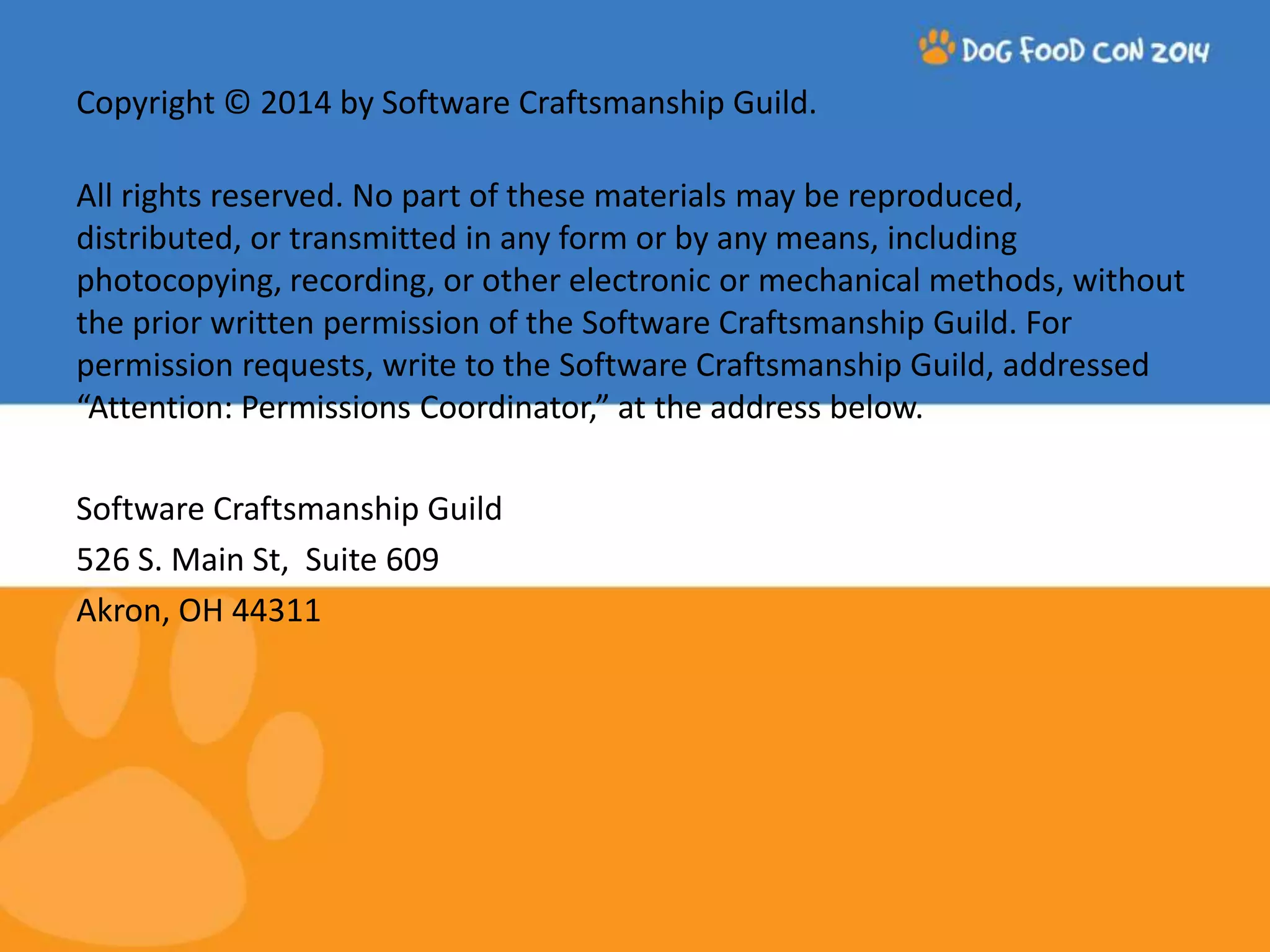 Copyright © 2014 by Software Craftsmanship Guild. All rights reserved. No part of these materials may be reproduced, distributed, or transmitted in any form or by any means, including photocopying, recording, or other electronic or mechanical methods, without the prior written permission of the Software Craftsmanship Guild. For permission requests, write to the Software Craftsmanship Guild, addressed “Attention: Permissions Coordinator,” at the address below. Software Craftsmanship Guild 526 S. Main St, Suite 609 Akron, OH 44311 
